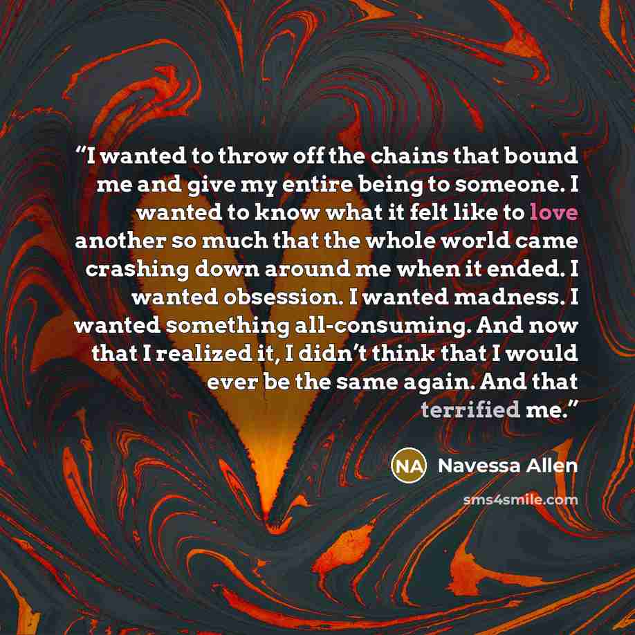“I wanted to throw off the chains that bound me and give my entire being to someone. I wanted to know what it felt like to love another so much that the whole world came crashing down around me when it ended. I wanted obsession. I wanted madness. I wanted something all-consuming. And now that I…” quote by Navessa Allen