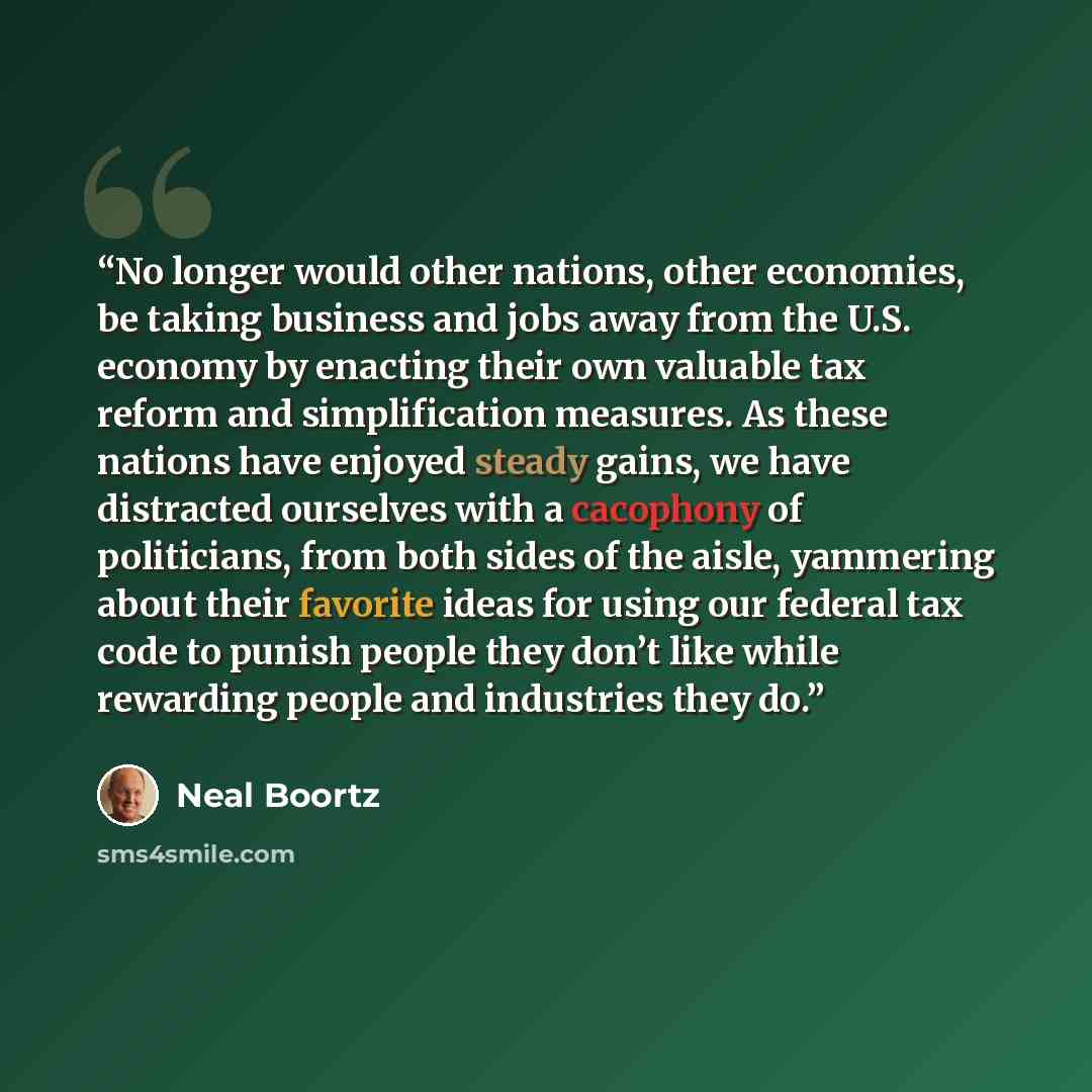 “No longer would other nations, other economies, be taking business and jobs away from the U.S. economy by enacting their own valuable tax reform and simplification measures. As these nations have enjoyed steady gains, we have distracted ourselves with a cacophony of politicians, from both sides of…” quote by Neal Boortz