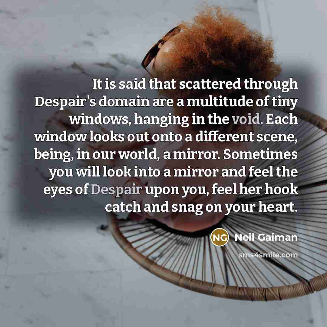 “It is said that scattered through Despair's domain are a multitude of tiny windows, hanging in the void. Each window looks out onto a different scene, being, in our world, a mirror. Sometimes you will look into a mirror and feel the eyes of Despair upon you, feel her hook catch and snag on your…” quote by Neil Gaiman