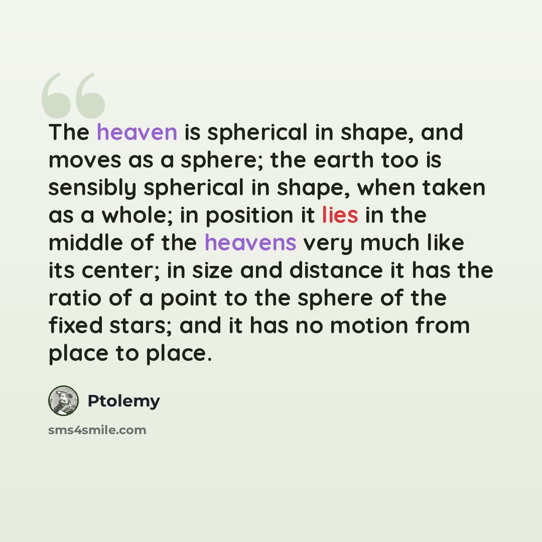 “The heaven is spherical in shape, and moves as a sphere; the earth too is sensibly spherical in shape, when taken as a whole; in position it lies in the middle of the heavens very much like its center; in size and distance it has the ratio of a point to the sphere of the fixed stars; and it has no…” quote by Ptolemy