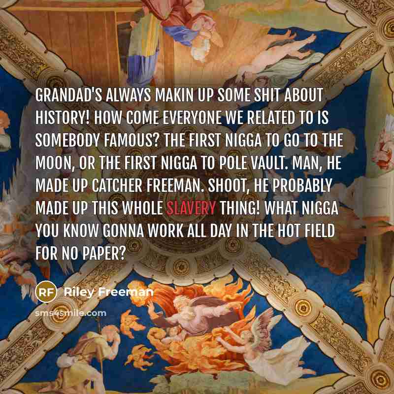 “Grandad's always makin up some shit about history! How come everyone we related to is somebody famous? The first nigga to go to the moon, or the first nigga to pole vault. Man, he made up Catcher Freeman. Shoot, he probably made up this whole slavery thing! What nigga you know gonna work all day…” quote by Riley Freeman