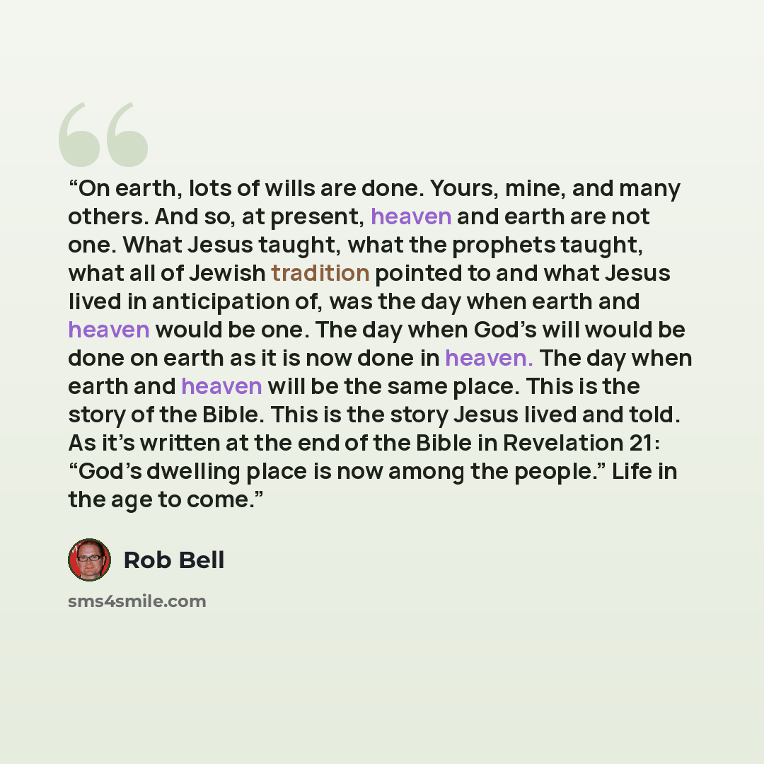 “On earth, lots of wills are done. Yours, mine, and many others. And so, at present, heaven and earth are not one. What Jesus taught, what the prophets taught, what all of Jewish tradition pointed to and what Jesus lived in anticipation of, was the day when earth and heaven would be one. The day…” quote by Rob Bell