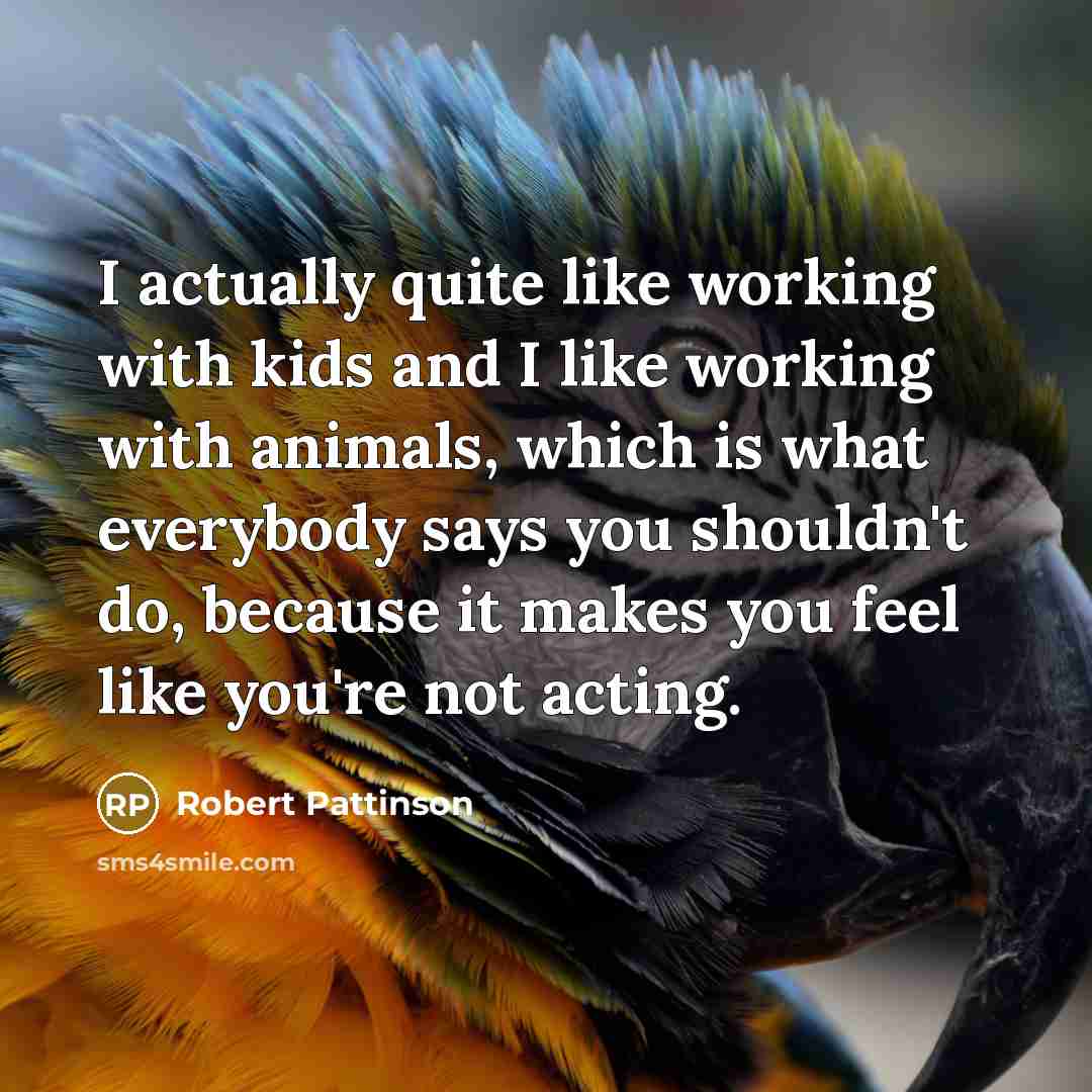 “I actually quite like working with kids and I like working with animals, which is what everybody says you shouldn't do, because it makes you feel like you're not acting.” quote by Robert Pattinson