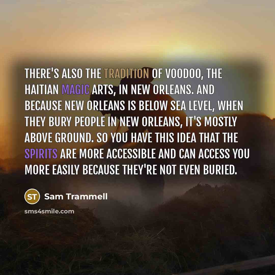 “There's also the tradition of voodoo, the Haitian magic arts, in New Orleans. And because New Orleans is below sea level, when they bury people in New Orleans, it's mostly above ground. So you have this idea that the spirits are more accessible and can access you more easily because they're not…” quote by Sam Trammell