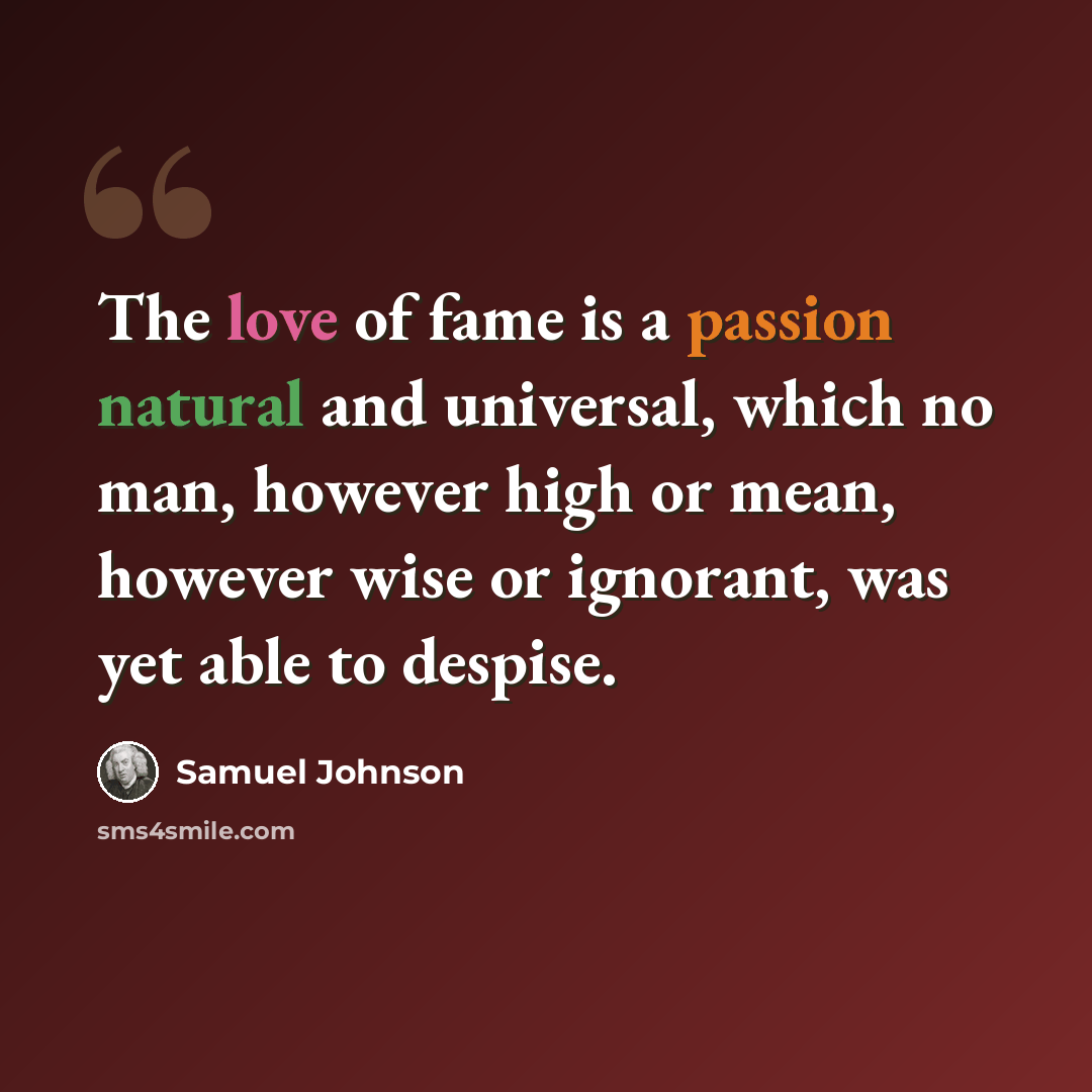 “The love of fame is a passion natural and universal, which no man, however high or mean, however wise or ignorant, was yet able to despise.” quote by Samuel Johnson