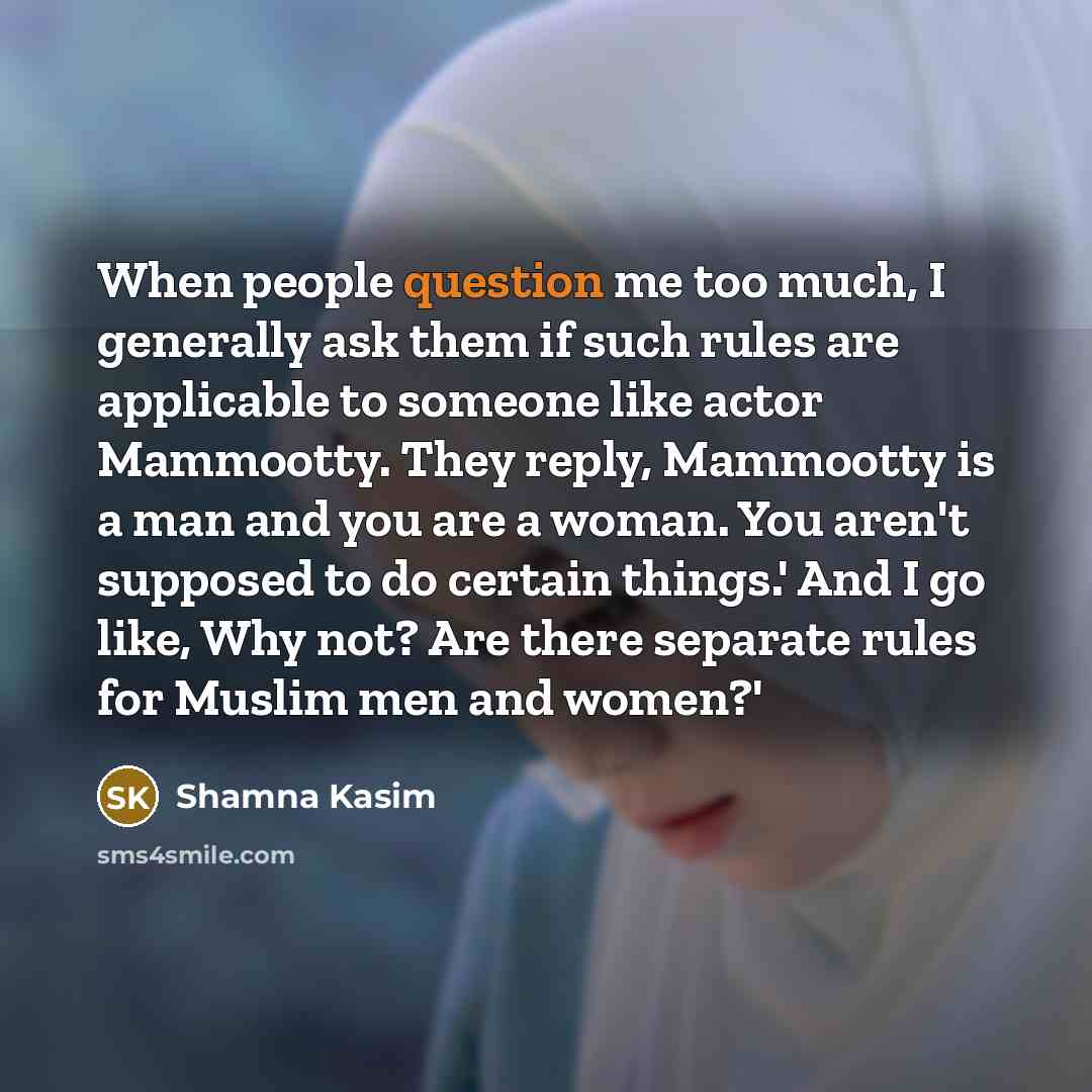 “When people question me too much, I generally ask them if such rules are applicable to someone like actor Mammootty. They reply, Mammootty is a man and you are a woman. You aren't supposed to do certain things.' And I go like, Why not? Are there separate rules for Muslim men and women?'” quote by Shamna Kasim