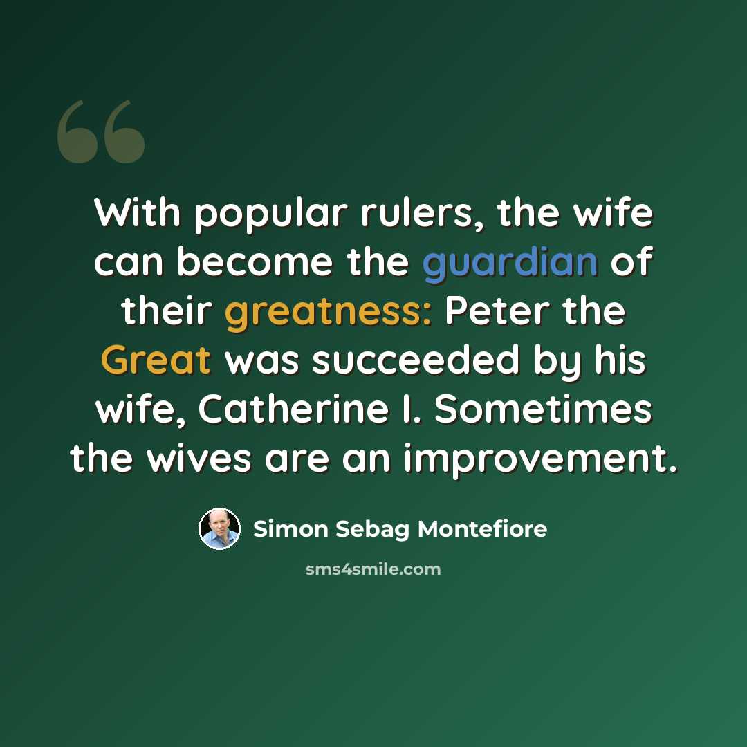 “With popular rulers, the wife can become the guardian of their greatness: Peter the Great was succeeded by his wife, Catherine I. Sometimes the wives are an improvement.” quote by Simon Sebag Montefiore