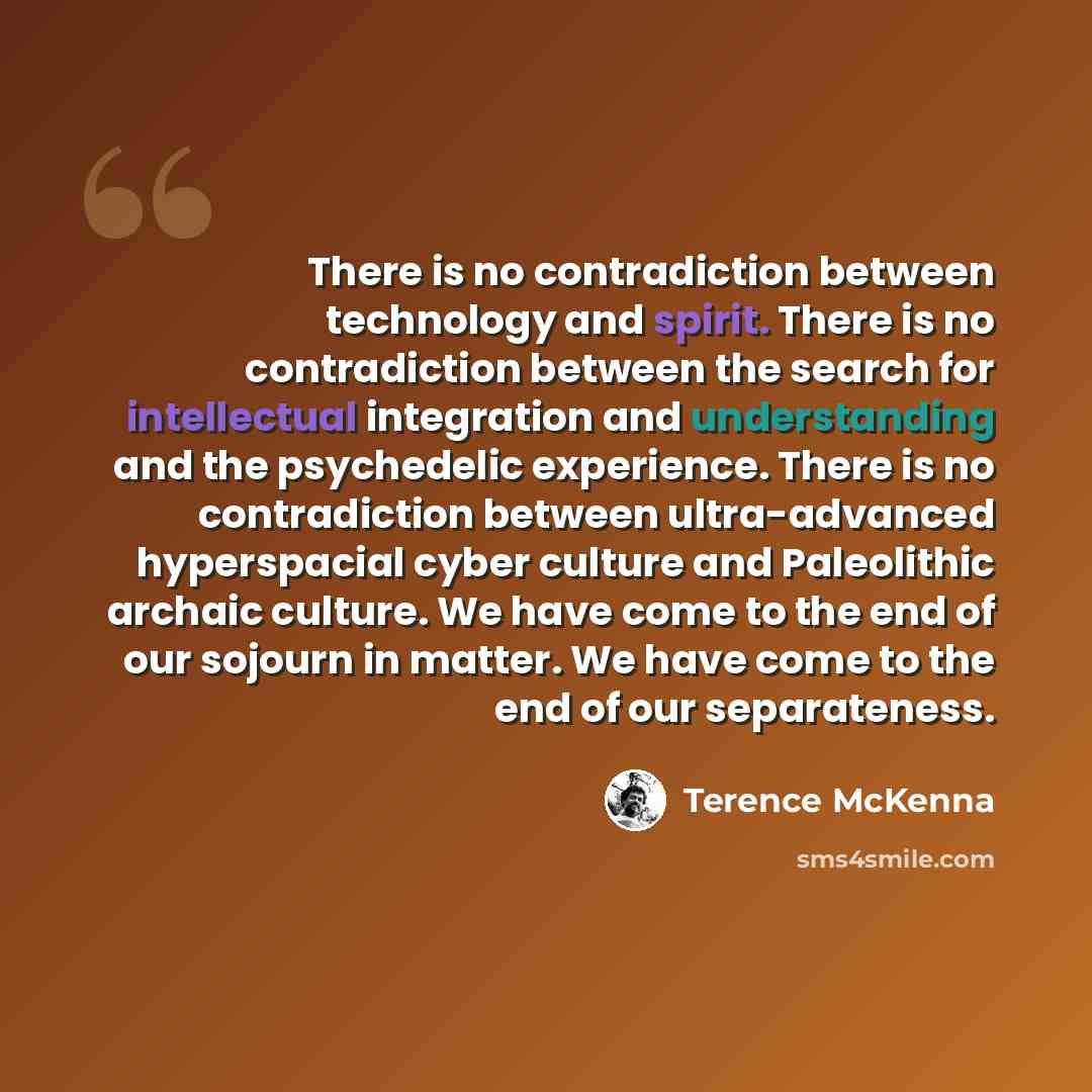 “There is no contradiction between technology and spirit. There is no contradiction between the search for intellectual integration and understanding and the psychedelic experience. There is no contradiction between ultra-advanced hyperspacial cyber culture and Paleolithic archaic culture. We have…” quote by Terence McKenna