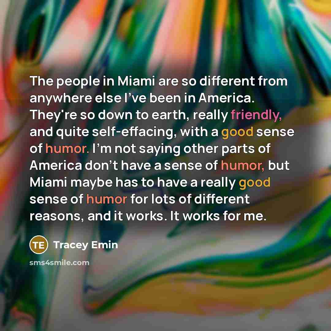 “The people in Miami are so different from anywhere else I've been in America. They're so down to earth, really friendly, and quite self-effacing, with a good sense of humor. I'm not saying other parts of America don't have a sense of humor, but Miami maybe has to have a really good sense of humor…” quote by Tracey Emin