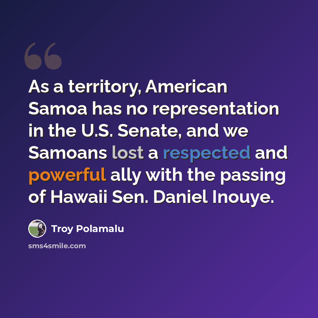 “As a territory, American Samoa has no representation in the U.S. Senate, and we Samoans lost a respected and powerful ally with the passing of Hawaii Sen. Daniel Inouye.” quote by Troy Polamalu