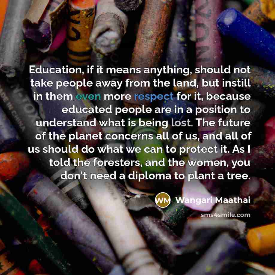 “Education, if it means anything, should not take people away from the land, but instill in them even more respect for it, because educated people are in a position to understand what is being lost. The future of the planet concerns all of us, and all of us should do what we can to protect it. As I…” quote by Wangari Maathai