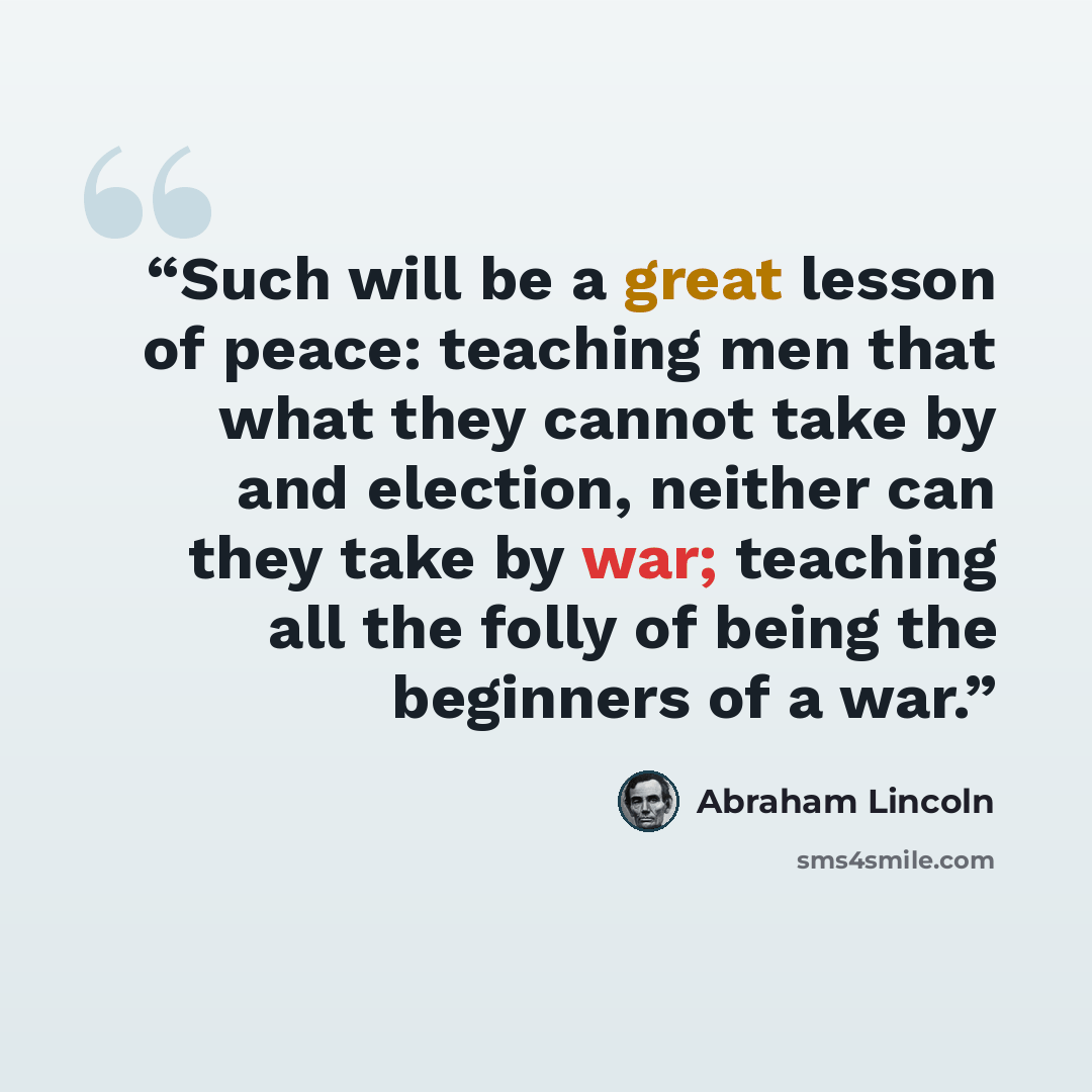 “Such will be a great lesson of peace: teaching men that what they cannot take by and election, neither can they take by war; teaching all the folly of being the beginners of a war.” quote by Abraham Lincoln