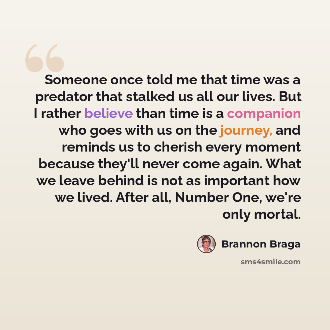 “Someone once told me that time was a predator that stalked us all our lives. But I rather believe than time is a companion who goes with us on the journey, and reminds us to cherish every moment because they'll never come again. What we leave behind is not as important how we lived. After all…” quote by Brannon Braga