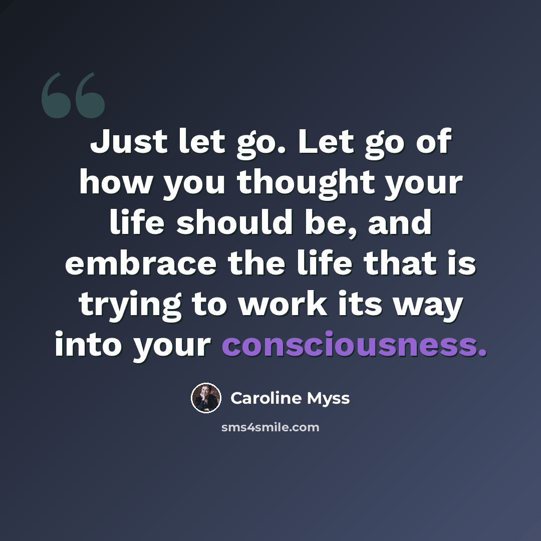 “Just let go. Let go of how you thought your life should be, and embrace the life that is trying to work its way into your consciousness.” quote by Caroline Myss