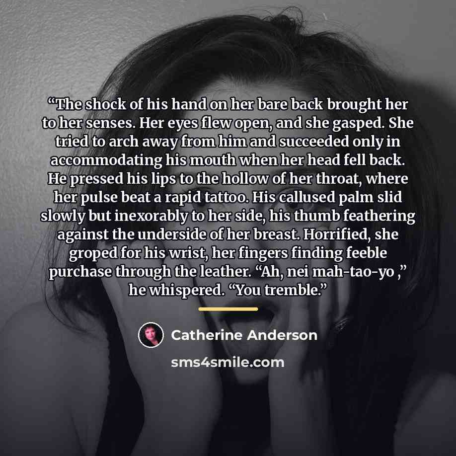 “The shock of his hand on her bare back brought her to her senses. Her eyes flew open, and she gasped. She tried to arch away from him and succeeded only in accommodating his mouth when her head fell back. He pressed his lips to the hollow of her throat, where her pulse beat a rapid tattoo. His…” quote by Catherine Anderson