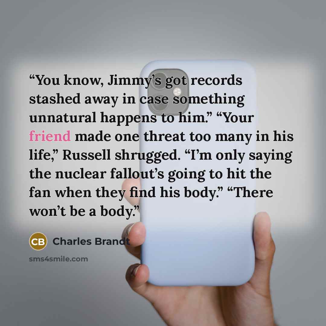 “You know, Jimmy’s got records stashed away in case something unnatural happens to him.” “Your friend made one threat too many in his life,” Russell shrugged. “I’m only saying the nuclear fallout’s going to hit the fan when they find his body.” “There won’t be a body.” quote by Charles Brandt