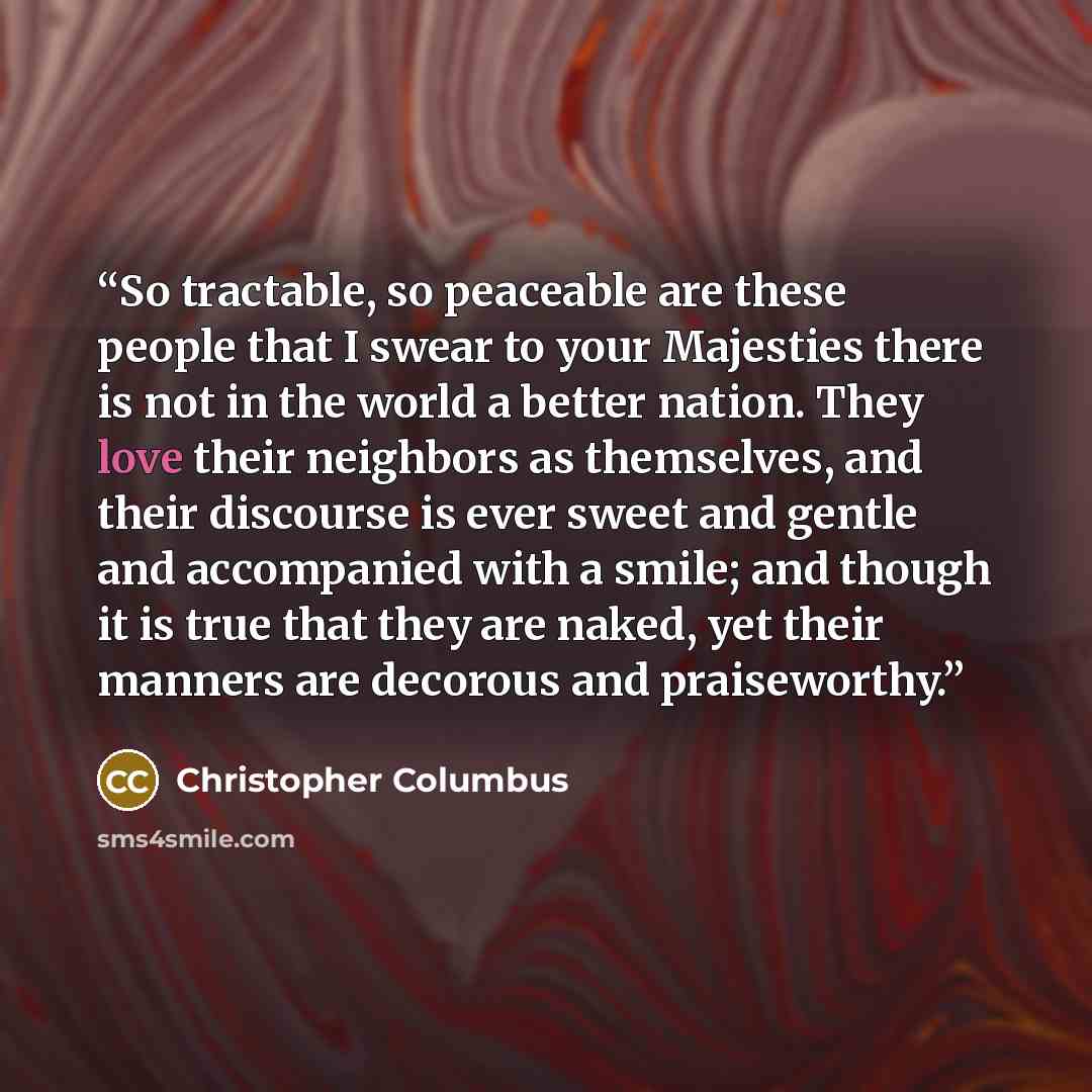 “So tractable, so peaceable are these people that I swear to your Majesties there is not in the world a better nation. They love their neighbors as themselves, and their discourse is ever sweet and gentle and accompanied with a smile; and though it is true that they are naked, yet their manners are…” quote by Christopher Columbus