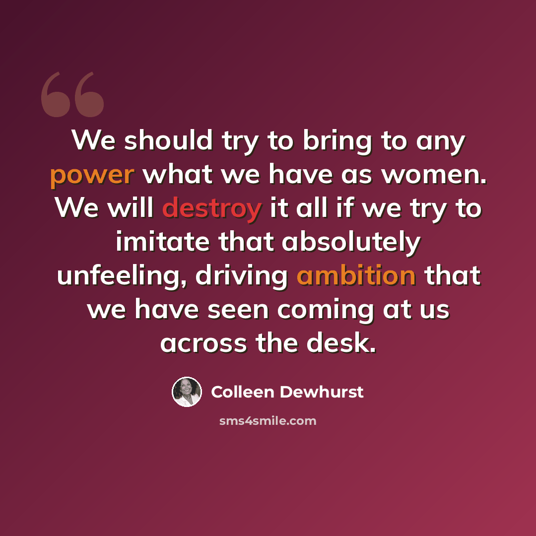 “We should try to bring to any power what we have as women. We will destroy it all if we try to imitate that absolutely unfeeling, driving ambition that we have seen coming at us across the desk.” quote by Colleen Dewhurst