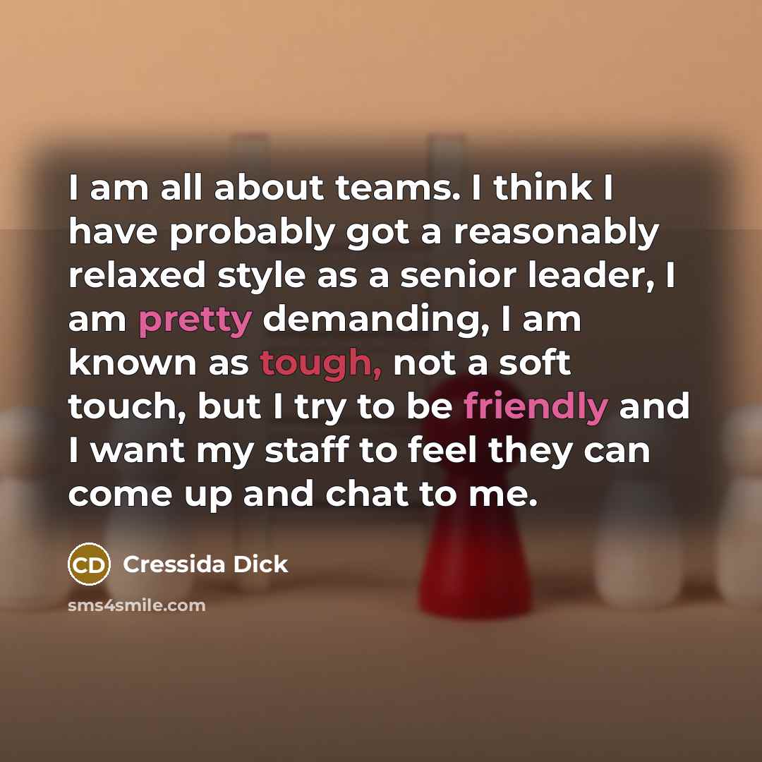 “I am all about teams. I think I have probably got a reasonably relaxed style as a senior leader, I am pretty demanding, I am known as tough, not a soft touch, but I try to be friendly and I want my staff to feel they can come up and chat to me.” quote by Cressida Dick