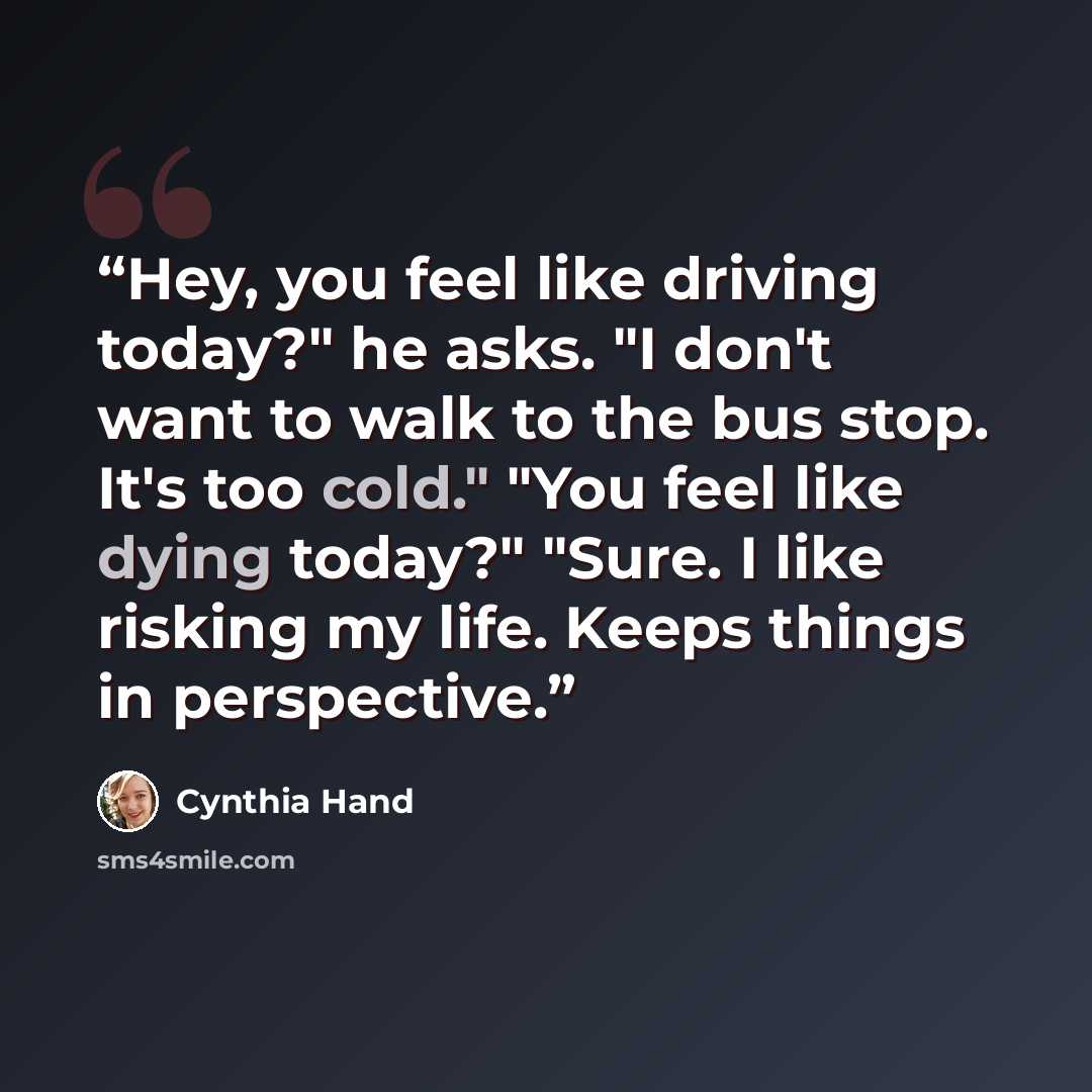 “Hey, you feel like driving today?" he asks. "I don't want to walk to the bus stop. It's too cold." "You feel like dying today?" "Sure. I like risking my life. Keeps things in perspective.” quote by Cynthia Hand