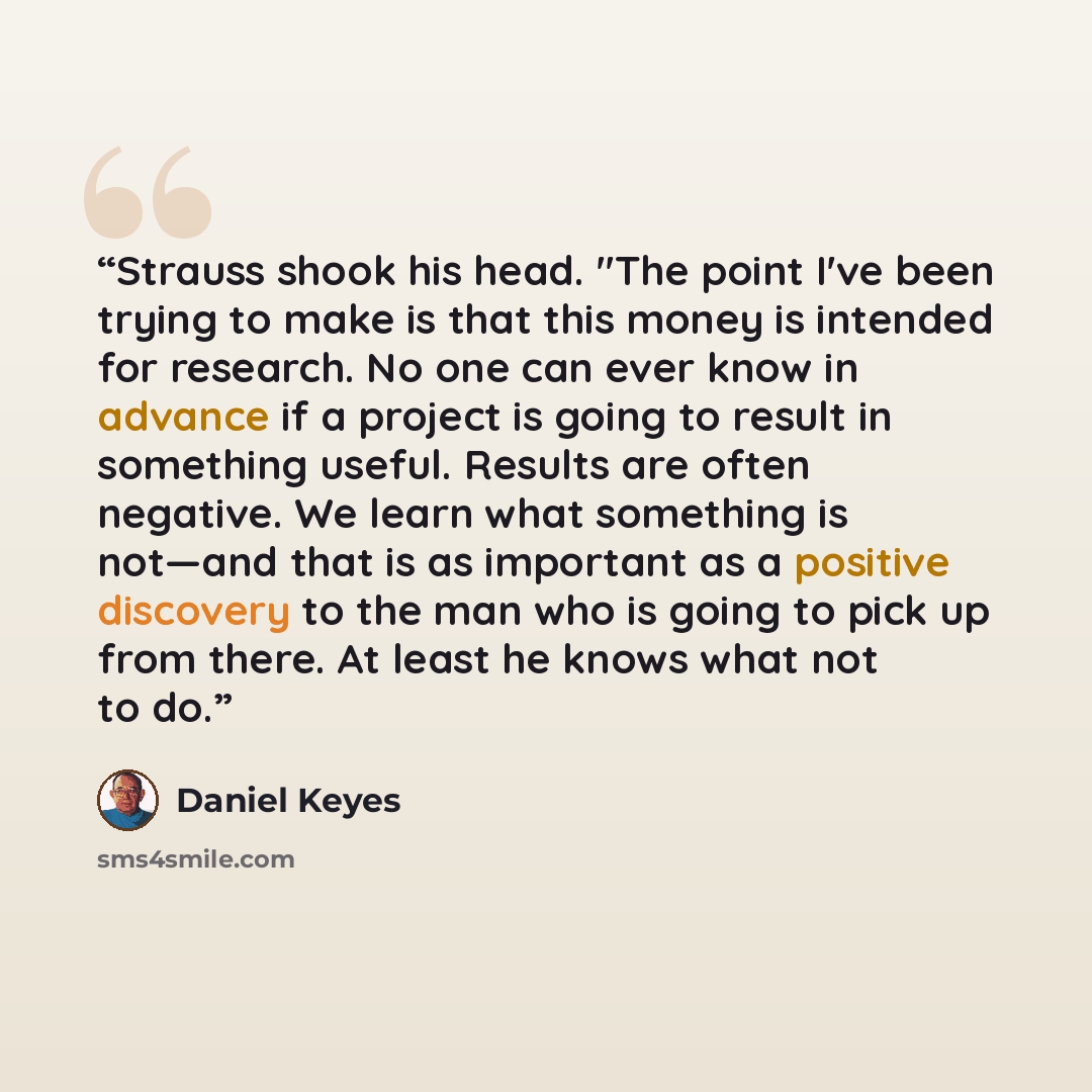 “Strauss shook his head. "The point I've been trying to make is that this money is intended for research. No one can ever know in advance if a project is going to result in something useful. Results are often negative. We learn what something is not—and that is as important as a positive discovery…” quote by Daniel Keyes