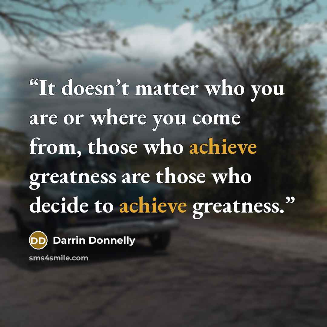 “It doesn’t matter who you are or where you come from, those who achieve greatness are those who decide to achieve greatness.” quote by Darrin Donnelly