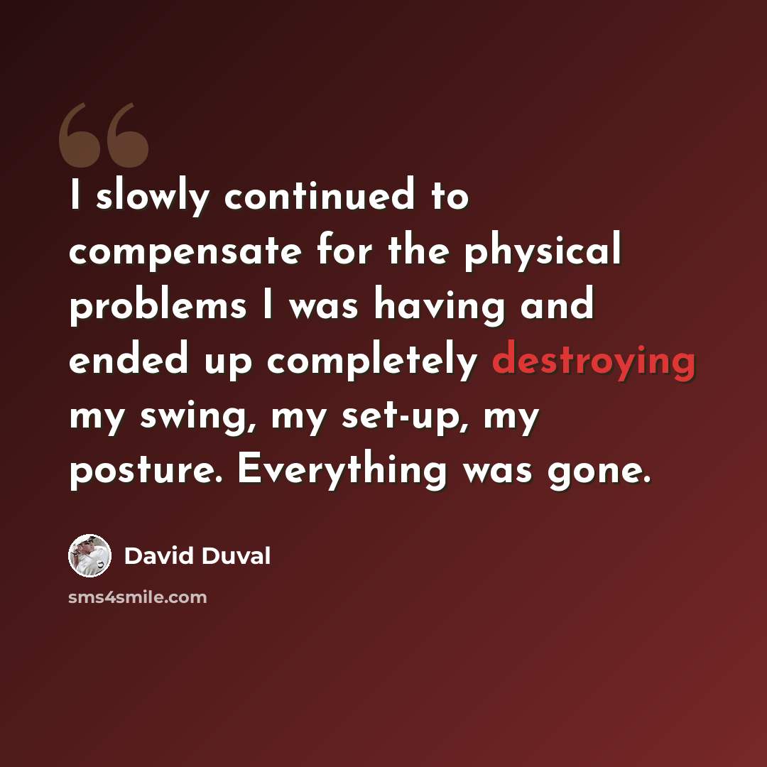 “I slowly continued to compensate for the physical problems I was having and ended up completely destroying my swing, my set-up, my posture. Everything was gone.” quote by David Duval