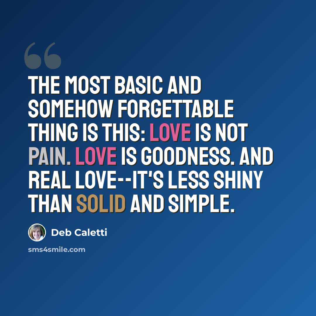 “The most basic and somehow forgettable thing is this: Love is not pain. Love is goodness. And real love--it's less shiny than solid and simple.” quote by Deb Caletti
