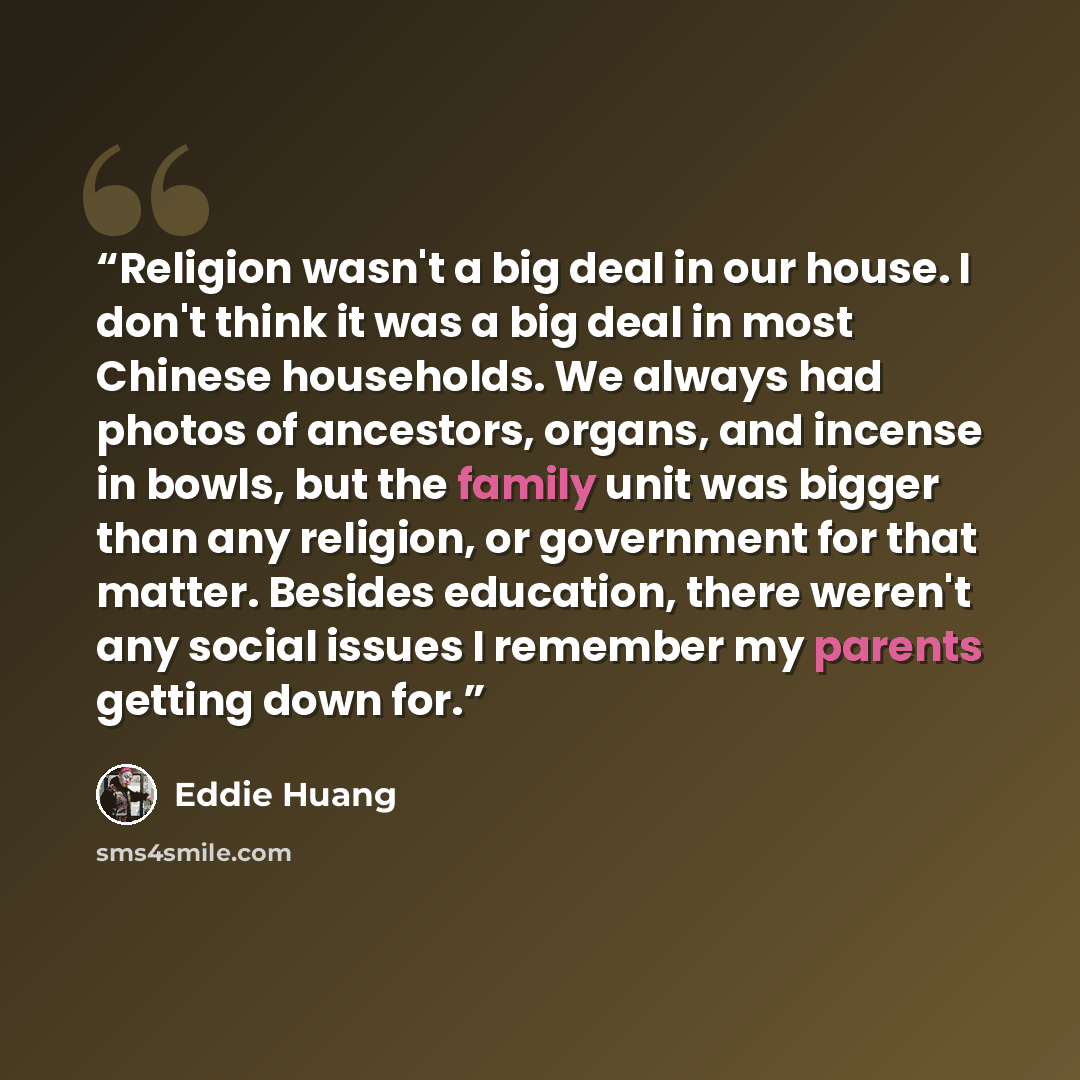 “Religion wasn't a big deal in our house. I don't think it was a big deal in most Chinese households. We always had photos of ancestors, organs, and incense in bowls, but the family unit was bigger than any religion, or government for that matter. Besides education, there weren't any social issues…” quote by Eddie Huang