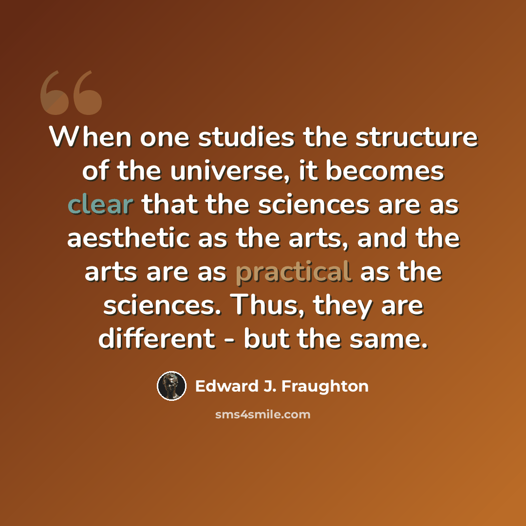 “When one studies the structure of the universe, it becomes clear that the sciences are as aesthetic as the arts, and the arts are as practical as the sciences. Thus, they are different - but the same.” quote by Edward J. Fraughton