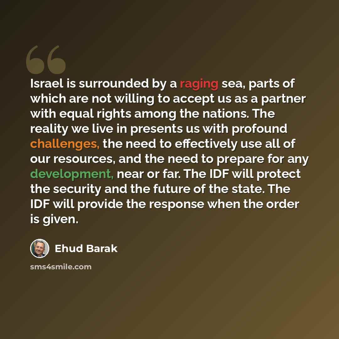 “Israel is surrounded by a raging sea, parts of which are not willing to accept us as a partner with equal rights among the nations. The reality we live in presents us with profound challenges, the need to effectively use all of our resources, and the need to prepare for any development, near or…” quote by Ehud Barak