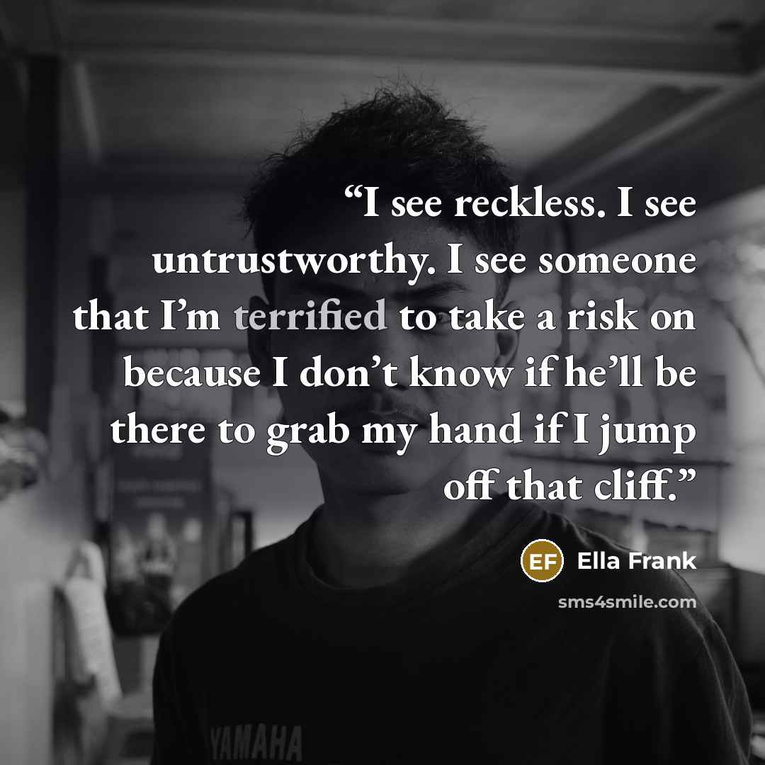“I see reckless. I see untrustworthy. I see someone that I’m terrified to take a risk on because I don’t know if he’ll be there to grab my hand if I jump off that cliff.” quote by Ella Frank