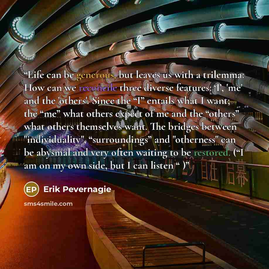 “Life can be generous, but leaves us with a trilemma: How can we reconcile three diverse features: ‘I’, 'me' and the 'others'. Since the “I” entails what I want; the “me” what others expect of me and the “others” what others themselves want. The bridges between "individuality", “surroundings” and…” quote by Erik Pevernagie