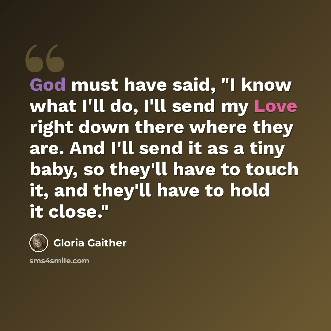 “God must have said, "I know what I'll do, I'll send my Love right down there where they are. And I'll send it as a tiny baby, so they'll have to touch it, and they'll have to hold it close."” quote by Gloria Gaither