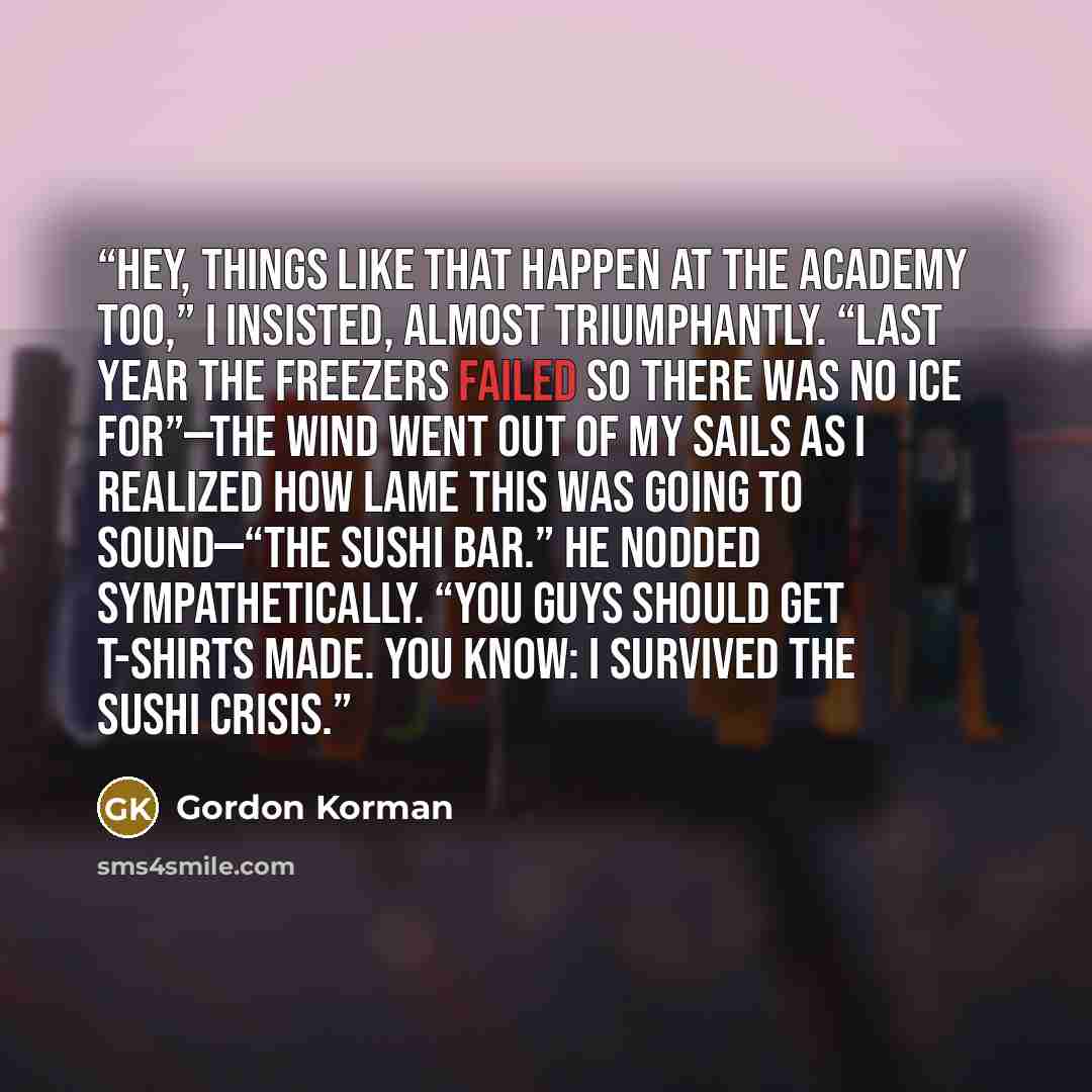 “Hey, things like that happen at the Academy too,” I insisted, almost triumphantly. “Last year the freezers failed so there was no ice for”—the wind went out of my sails as I realized how lame this was going to sound—“the sushi bar.” He nodded sympathetically. “You guys should get T-shirts made…” quote by Gordon Korman