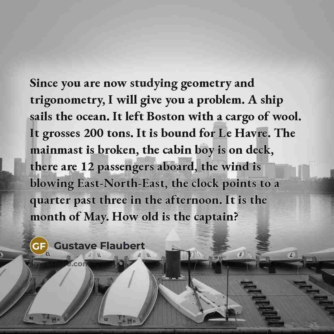 “Since you are now studying geometry and trigonometry, I will give you a problem. A ship sails the ocean. It left Boston with a cargo of wool. It grosses 200 tons. It is bound for Le Havre. The mainmast is broken, the cabin boy is on deck, there are 12 passengers aboard, the wind is blowing…” quote by Gustave Flaubert