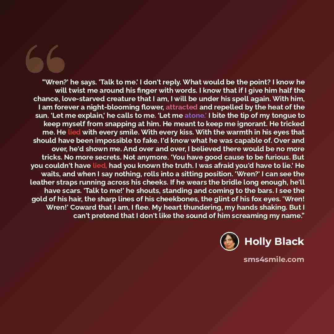“Wren?' he says. 'Talk to me.' I don't reply. What would be the point? I know he will twist me around his finger with words. I know that if I give him half the chance, love-starved creature that I am, I will be under his spell again. With him, I am forever a night-blooming flower, attracted and…” quote by Holly Black