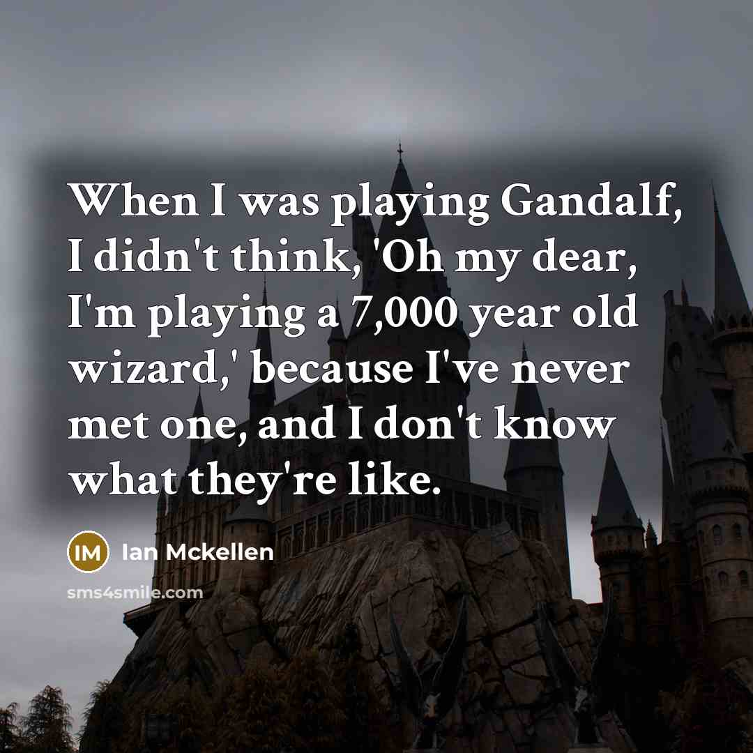 “When I was playing Gandalf, I didn't think, 'Oh my dear, I'm playing a 7,000 year old wizard,' because I've never met one, and I don't know what they're like.” quote by Ian Mckellen