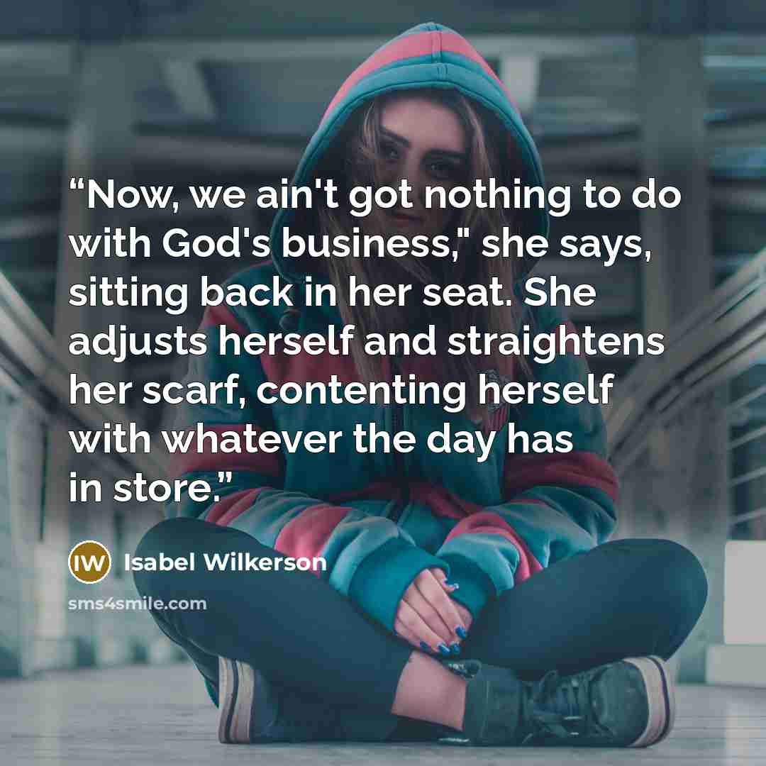 “Now, we ain't got nothing to do with God's business," she says, sitting back in her seat. She adjusts herself and straightens her scarf, contenting herself with whatever the day has in store.” quote by Isabel Wilkerson