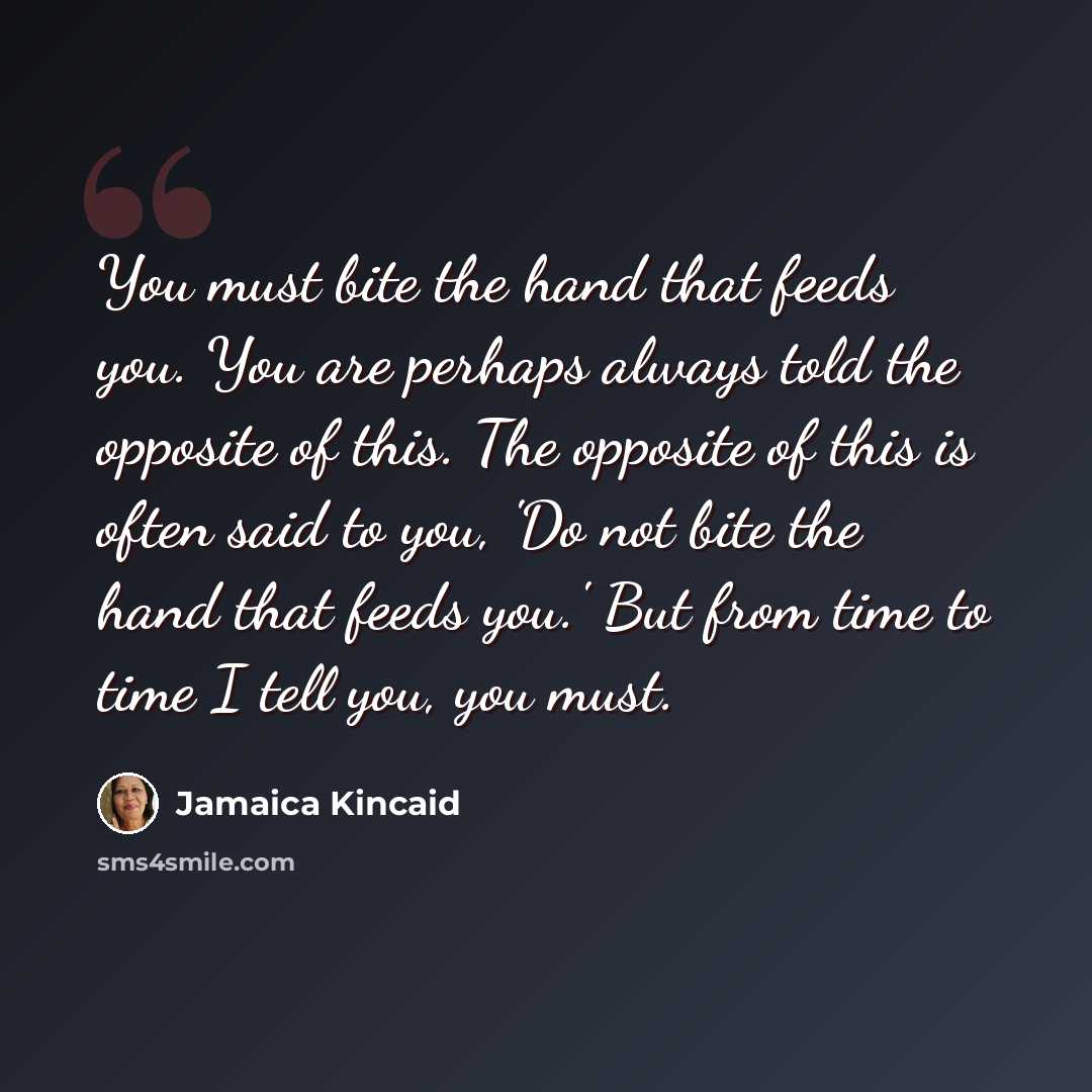 “You must bite the hand that feeds you. You are perhaps always told the opposite of this. The opposite of this is often said to you, 'Do not bite the hand that feeds you.' But from time to time I tell you, you must.” quote by Jamaica Kincaid