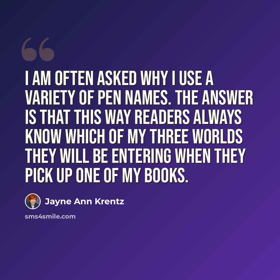 “I am often asked why I use a variety of pen names. The answer is that this way readers always know which of my three worlds they will be entering when they pick up one of my books.” quote by Jayne Ann Krentz