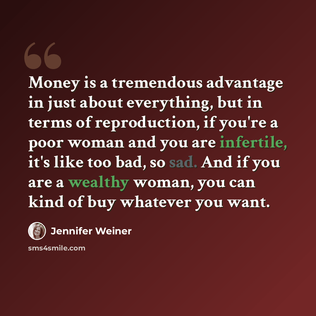 “Money is a tremendous advantage in just about everything, but in terms of reproduction, if you're a poor woman and you are infertile, it's like too bad, so sad. And if you are a wealthy woman, you can kind of buy whatever you want.” quote by Jennifer Weiner