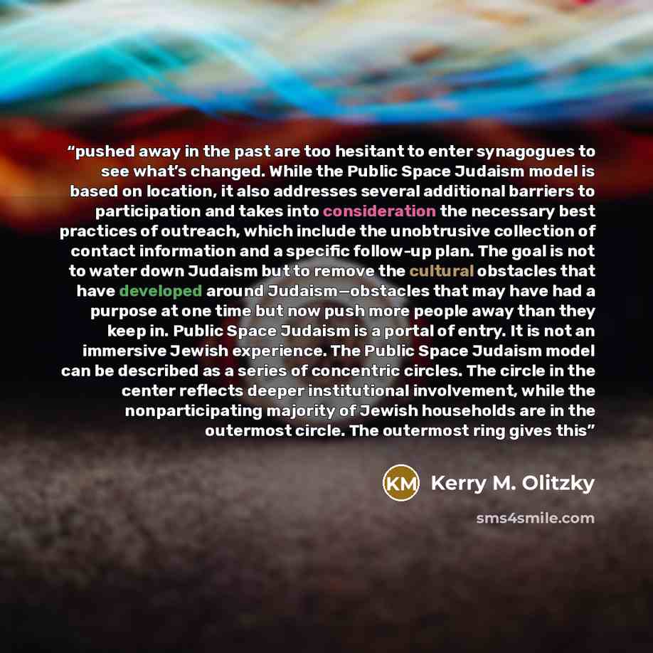 “pushed away in the past are too hesitant to enter synagogues to see what’s changed. While the Public Space Judaism model is based on location, it also addresses several additional barriers to participation and takes into consideration the necessary best practices of outreach, which include the…” quote by Kerry M. Olitzky