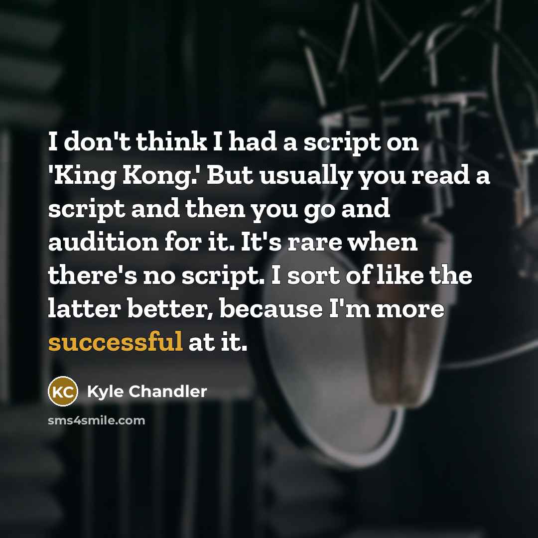 “I don't think I had a script on 'King Kong.' But usually you read a script and then you go and audition for it. It's rare when there's no script. I sort of like the latter better, because I'm more successful at it.” quote by Kyle Chandler
