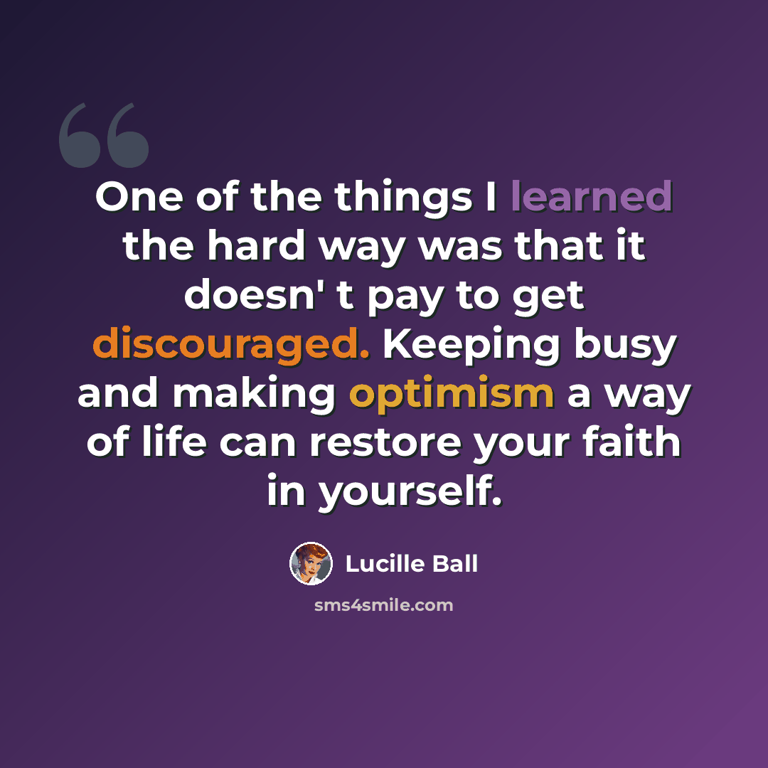 “One of the things I learned the hard way was that it doesn' t pay to get discouraged. Keeping busy and making optimism a way of life can restore your faith in yourself.” quote by Lucille Ball
