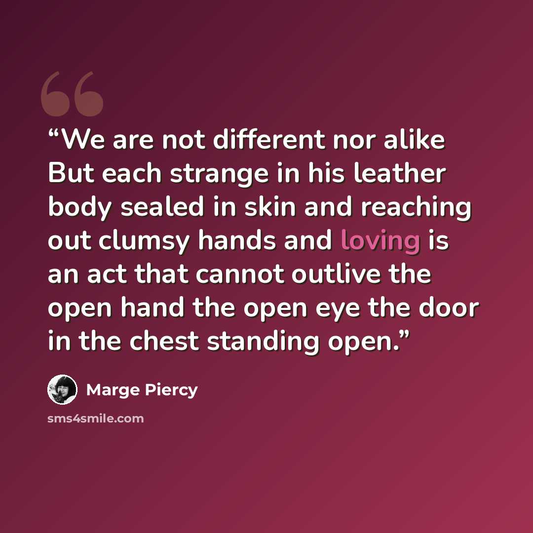 “We are not different nor alike But each strange in his leather body sealed in skin and reaching out clumsy hands and loving is an act that cannot outlive the open hand the open eye the door in the chest standing open.” quote by Marge Piercy