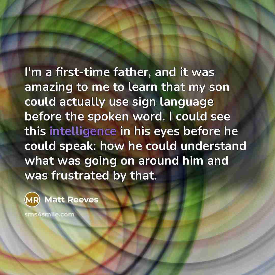 “I'm a first-time father, and it was amazing to me to learn that my son could actually use sign language before the spoken word. I could see this intelligence in his eyes before he could speak: how he could understand what was going on around him and was frustrated by that.” quote by Matt Reeves
