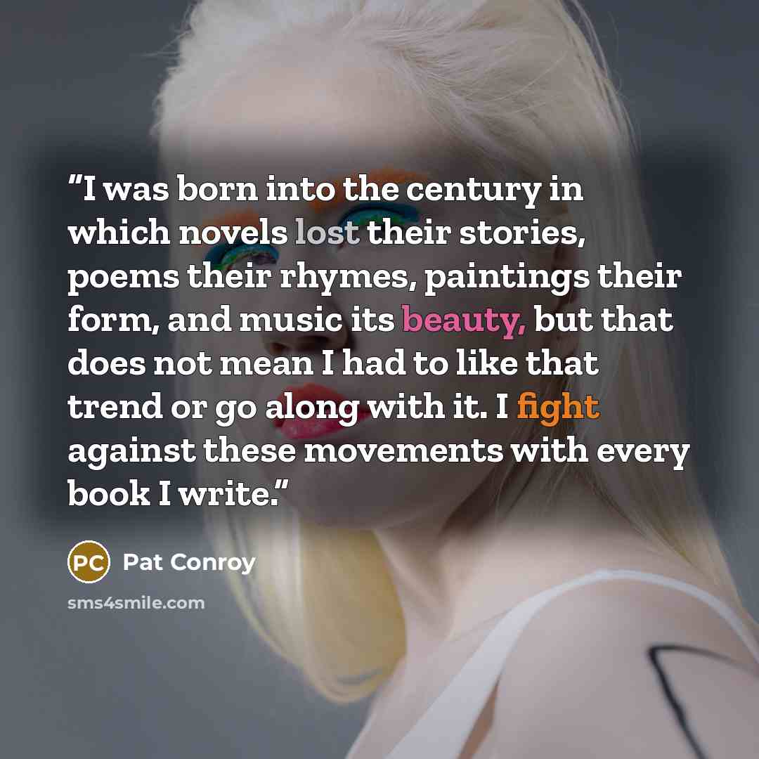 “I was born into the century in which novels lost their stories, poems their rhymes, paintings their form, and music its beauty, but that does not mean I had to like that trend or go along with it. I fight against these movements with every book I write.” quote by Pat Conroy