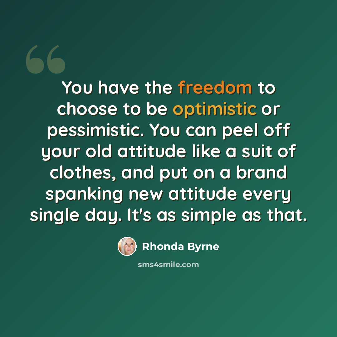 “You have the freedom to choose to be optimistic or pessimistic. You can peel off your old attitude like a suit of clothes, and put on a brand spanking new attitude every single day. It's as simple as that.” quote by Rhonda Byrne