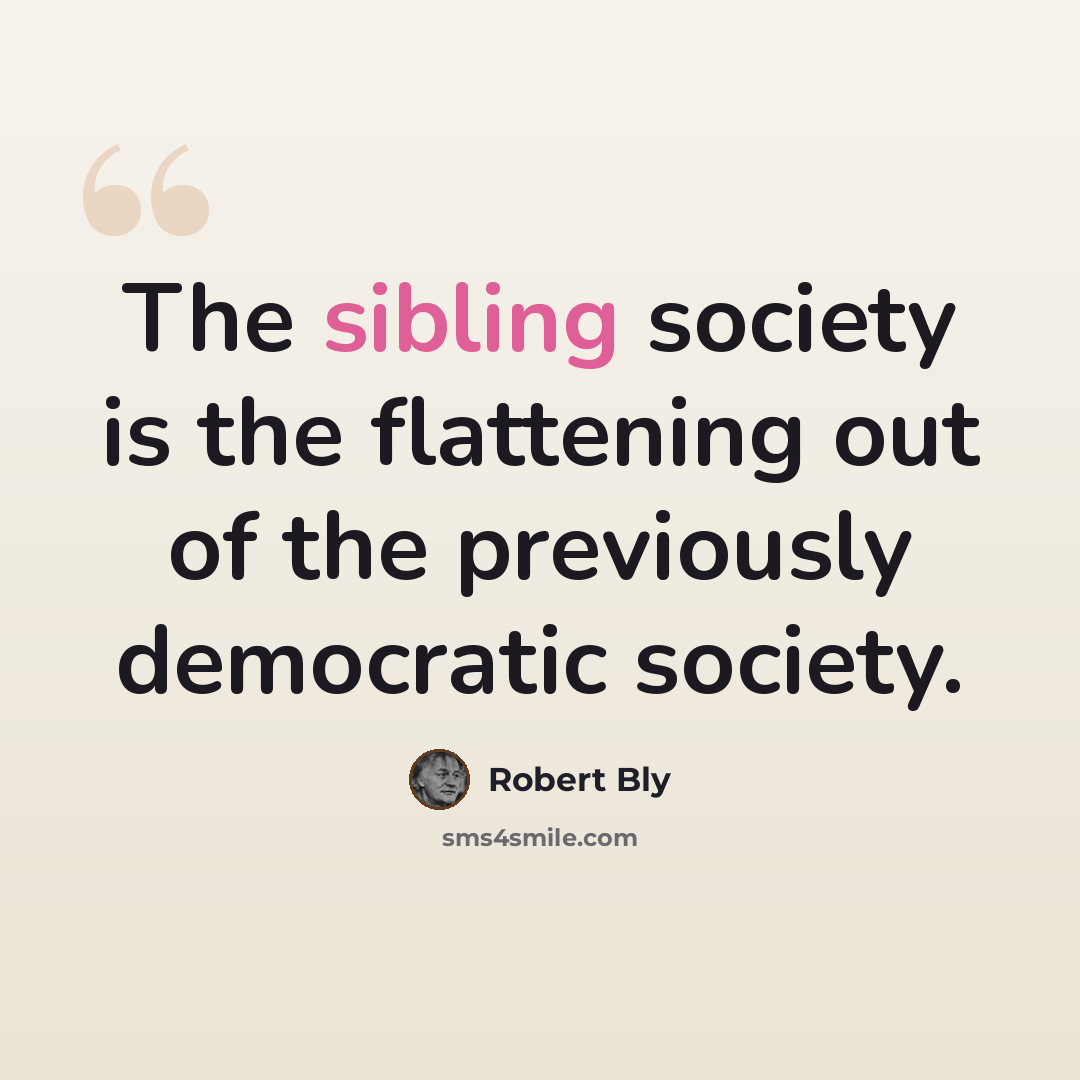 “The sibling society is the flattening out of the previously democratic society.” quote by Robert Bly